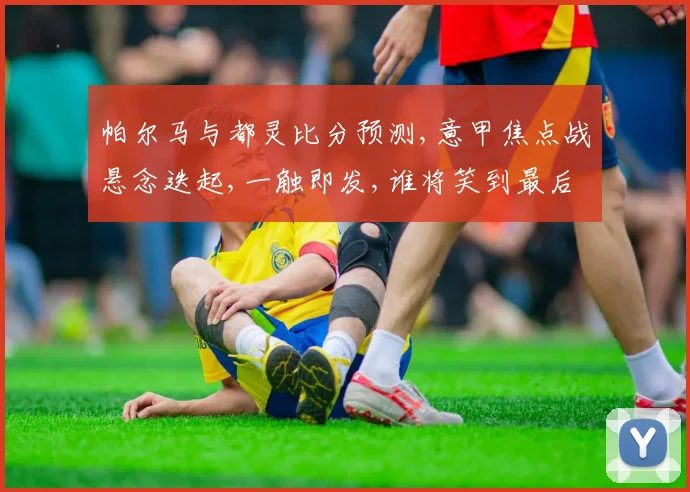 帕尔马与都灵比分预测,意甲焦点战悬念迭起,一触即发,谁将笑到最后